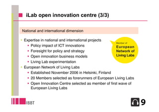 iLab open innovation centre (3/3)

National and international dimension

 Expertise in national and international projects
    Policy impact of ICT innovations
    Foresight for policy and strategy
    Open innovation business models
    Living Lab experimentation
 European Network of Living Labs
    Established November 2006 in Helsinki, Finland
    20 Members selected as forerunners of European Living Labs
    Open Innovation Centre selected as member of ﬁrst wave of
     European Living Labs


                                                                  11
 