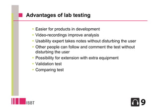 Advantages of lab testing

   Easier for products in development
   Video-recordings improve analysis
   Usability expert takes notes without disturbing the user
   Other people can follow and comment the test without
    disturbing the user
   Possibility for extension with extra equipment
   Validation test
   Comparing test




                                                               13
 