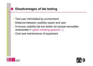 Disadvantages of lab testing


 Test user intimidated by environment
 Distance between usability expert and user
 In-house usability lab kan leiden tot sociaal wenselijke
  antwoorden-> goeie vertaling gewenst ;-)
 Cost and maintenance of equipment




                                                             14
 