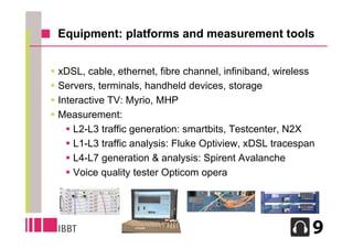 Equipment: platforms and measurement tools


 xDSL, cable, ethernet, fibre channel, infiniband, wireless
 Servers, terminals, handheld devices, storage
 Interactive TV: Myrio, MHP
 Measurement:
     L2-L3 traffic generation: smartbits, Testcenter, N2X
     L1-L3 traffic analysis: Fluke Optiview, xDSL tracespan
     L4-L7 generation & analysis: Spirent Avalanche
     Voice quality tester Opticom opera




                                                           5
 