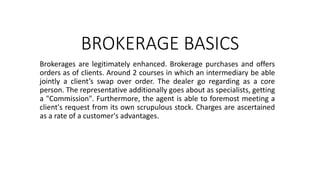 BROKERAGE BASICS
Brokerages are legitimately enhanced. Brokerage purchases and offers
orders as of clients. Around 2 courses in which an intermediary be able
jointly a client’s swap over order. The dealer go regarding as a core
person. The representative additionally goes about as specialists, getting
a "Commission". Furthermore, the agent is able to foremost meeting a
client's request from its own scrupulous stock. Charges are ascertained
as a rate of a customer's advantages.
 