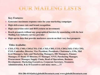 Key Features:
 Generates maximum response rates for your marketing campaigns
 High deliverance rate and brand recognition
 High conversion rates and ROI (return on investment)
 Reach prospects without any geographical barriers by associating with the best
Mailing List Industry service provider
 High opt-in data that provide marketers zero-in on their very best prospects
Titles Available:
 CEO, CFO, CMO, COO,CTO, CIO, CXO, CBO, CCO, CDO,CKO, CSO, CPO,
CLO, Controller, Director, Vice President, Presidents, Chairman's, GMs, Mid
level Managers, Sales and Marketing Managers, HR Managers, Finance
Manager, IT Head, IT Director, IT Manager, VP IT, Purchasing Manager,
Procurement Manager, Supply Chain, Head of Operations, Business
Development, Marketing Executives, Corporate Secretary, Treasurer,
Administration, R & D Executives and many more......!!!
816-286-4114|info@globalb2bcontacts.com| www.globalb2bcontacts.com
 