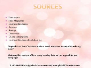  Trade shows
 Trade Magazines
 Business Directories
 Seminars
 Surveys
 Directories
 Online Subscriptions
 Business Directories Exhibition, etc.
Do you have a list of Database without email addresses or any other missing
data?
Get roughly calculate of how many missing data we can append for your
campaign.
816-286-4114|info@globalb2bcontacts.com| www.globalb2bcontacts.com
 