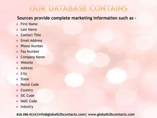 Sources provide complete marketing information such as –
 First Name
 Last Name
 Contact Title
 Email Address
 Phone Number
 Fax Number
 Company Name
 Website
 Address
 City
 State
 Postal Code
 Country
 SIC Code
 NAIC Code
 Industry
816-286-4114|info@globalb2bcontacts.com| www.globalb2bcontacts.com
 