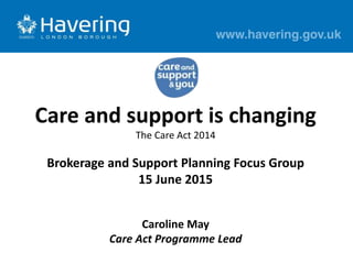 Care and support is changing
The Care Act 2014
Brokerage and Support Planning Focus Group
15 June 2015
Caroline May
Care Act Programme Lead
 