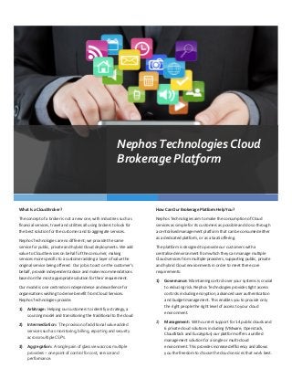 Nephos	
  Technologies	
  Cloud	
  
                                                                                             Brokerage	
  Platform	
  


What	
  Is	
  a	
  Cloud	
  Broker?	
                                                                          How	
  Can	
  Our	
  Brokerage	
  Platform	
  Help	
  You?	
  

The	
  concept	
  of	
  a	
  broker	
  is	
  not	
  a	
  new	
  one,	
  with	
  industries	
  such	
  as	
     Nephos	
  Technologies	
  aim	
  to	
  make	
  the	
  consumption	
  of	
  Cloud	
  
financial	
  services,	
  travel	
  and	
  utilities	
  all	
  using	
  brokers	
  to	
  look	
  for	
         services	
  as	
  simple	
  for	
  its	
  customers	
  as	
  possible	
  and	
  do	
  so	
  through	
  
the	
  best	
  solution	
  for	
  the	
  customer	
  and	
  to	
  aggregate	
  services.	
                     a	
  centralised	
  management	
  platform	
  that	
  can	
  be	
  consumed	
  either	
  
                                                                                                               as	
  a	
  dedicated	
  platform,	
  or	
  as	
  a	
  SaaS	
  offering.	
  
Nephos	
  Technologies	
  are	
  no	
  different;	
  we	
  provide	
  the	
  same	
  
service	
  for	
  public,	
  private	
  and	
  hybrid	
  Cloud	
  deployments.	
  We	
  add	
                  The	
  platform	
  is	
  designed	
  to	
  provide	
  our	
  customers	
  with	
  a	
  
value	
  to	
  Cloud	
  Services	
  on	
  behalf	
  of	
  the	
  consumer,	
  making	
                         centralised	
  environment	
  from	
  which	
  they	
  can	
  manage	
  multiple	
  
services	
  more	
  specific	
  to	
  a	
  customer	
  adding	
  a	
  layer	
  of	
  value	
  the	
            Cloud	
  services	
  from	
  multiple	
  providers,	
  supporting	
  public,	
  private	
  
original	
  service	
  being	
  offered.	
  	
  Our	
  job	
  is	
  to	
  act	
  on	
  the	
  customer’s	
     and	
  hybrid	
  Cloud	
  environments	
  in	
  order	
  to	
  meet	
  three	
  core	
  
behalf,	
  provide	
  independent	
  advice	
  and	
  make	
  recommendations	
                                requirements:	
  
based	
  on	
  the	
  most	
  appropriate	
  solution	
  for	
  their	
  requirement.	
  	
  
                                                                                                               1)     Governance:	
  	
  Maintaining	
  control	
  over	
  your	
  systems	
  is	
  crucial	
  
Our	
  model	
  is	
  one	
  centred	
  on	
  independence	
  and	
  excellence	
  for	
                              to	
  reducing	
  risk.	
  Nephos	
  Technologies	
  provides	
  tight	
  access	
  
organisations	
  wishing	
  to	
  derive	
  benefit	
  from	
  Cloud	
  Services.	
  	
                               controls	
  including	
  encryption,	
  advanced	
  user	
  authentication	
  
Nephos	
  Technologies	
  provide:	
                                                                                  and	
  budget	
  management.	
  This	
  enables	
  you	
  to	
  provide	
  only	
  
                                                                                                                      the	
  right	
  people	
  the	
  right	
  level	
  of	
  access	
  to	
  your	
  cloud	
  
1)      Arbitrage:	
  	
  Helping	
  our	
  customers	
  to	
  identify	
  a	
  strategy,	
  a	
  
                                                                                                                      environment.	
  
        sourcing	
  model	
  and	
  transitioning	
  the	
  traditional	
  to	
  the	
  cloud	
  
                                                                                                               2)     Management:	
  	
  With	
  current	
  support	
  for	
  14	
  public	
  clouds	
  and	
  
2)      Intermediation:	
  	
  The	
  provision	
  of	
  additional	
  value	
  added	
  
                                                                                                                      6	
  private	
  cloud	
  solutions	
  including	
  (VMware,	
  Openstack,	
  
        services	
  such	
  as	
  monitoring,	
  billing,	
  reporting	
  and	
  security	
  
                                                                                                                      CloudStack	
  and	
  Eucalyptus)	
  our	
  platform	
  offers	
  a	
  unified	
  
        across	
  multiple	
  CSP’s.	
  
                                                                                                                      management	
  solution	
  for	
  a	
  single	
  or	
  multi-­‐cloud	
  
3)      Aggregation:	
  	
  A	
  single	
  pain	
  of	
  glass	
  view	
  across	
  multiple	
                        environment.	
  This	
  provides	
  increased	
  efficiency	
  and	
  allows	
  
        providers	
  –	
  one	
  point	
  of	
  control	
  for	
  cost,	
  service	
  and	
                           you	
  the	
  freedom	
  to	
  choose	
  the	
  cloud	
  services	
  that	
  work	
  best.	
  
        performance.	
  
 