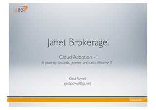 Janet Brokerage	

            Cloud Adoption -	

A journey towards greener and cost effective IT	




                  Ged Powell	

               ged.powell@ja.net	




                                                     www.ja.net
 