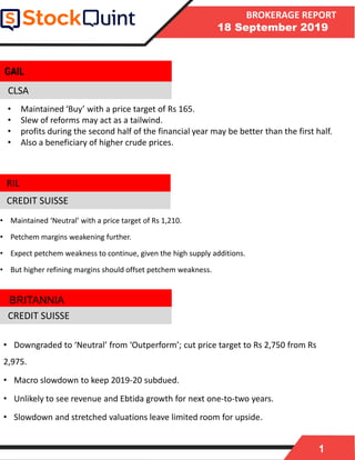 1
BROKERAGE REPORT
18 September 2019
CLSA
• Maintained ‘Neutral’ with a price target of Rs 1,210.
• Petchem margins weakening further.
• Expect petchem weakness to continue, given the high supply additions.
• But higher refining margins should offset petchem weakness.
CREDIT SUISSE
• Downgraded to ‘Neutral’ from ‘Outperform’; cut price target to Rs 2,750 from Rs
2,975.
• Macro slowdown to keep 2019-20 subdued.
• Unlikely to see revenue and Ebtida growth for next one-to-two years.
• Slowdown and stretched valuations leave limited room for upside.
BRITANNIA
GAIL
CREDIT SUISSE
• Maintained ‘Buy’ with a price target of Rs 165.
• Slew of reforms may act as a tailwind.
• profits during the second half of the financial year may be better than the first half.
• Also a beneficiary of higher crude prices.
RIL
 