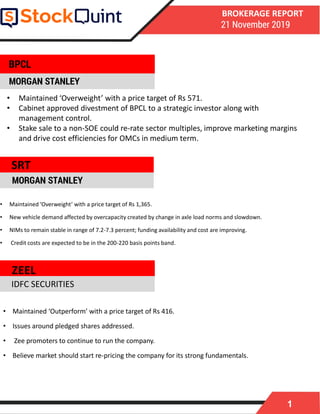 1
BROKERAGE REPORT
21 November 2019
MORGAN STANLEY
• Maintained ‘Overweight’ with a price target of Rs 1,365.
• New vehicle demand affected by overcapacity created by change in axle load norms and slowdown.
• NIMs to remain stable in range of 7.2-7.3 percent; funding availability and cost are improving.
• Credit costs are expected to be in the 200-220 basis points band.
MORGAN STANLEY
• Maintained ‘Outperform’ with a price target of Rs 416.
• Issues around pledged shares addressed.
• Zee promoters to continue to run the company.
• Believe market should start re-pricing the company for its strong fundamentals.
ZEEL
BPCL
IDFC SECURITIES
• Maintained ‘Overweight’ with a price target of Rs 571.
• Cabinet approved divestment of BPCL to a strategic investor along with
management control.
• Stake sale to a non-SOE could re-rate sector multiples, improve marketing margins
and drive cost efficiencies for OMCs in medium term.
SRT
 