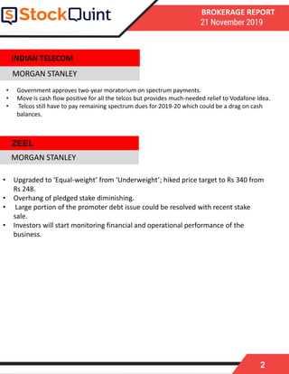 2
BROKERAGE REPORT
21 November 2019
MORGAN STANLEY
• Upgraded to ‘Equal-weight’ from ‘Underweight’; hiked price target to Rs 340 from
Rs 248.
• Overhang of pledged stake diminishing.
• Large portion of the promoter debt issue could be resolved with recent stake
sale.
• Investors will start monitoring financial and operational performance of the
business.
MORGAN STANLEY
INDIAN TELECOM
• Government approves two-year moratorium on spectrum payments.
• Move is cash flow positive for all the telcos but provides much-needed relief to Vodafone Idea.
• Telcos still have to pay remaining spectrum dues for 2019-20 which could be a drag on cash
balances.
ZEEL
 