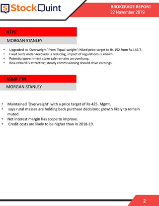 2
BROKERAGE REPORT
22 November 2019
MORGAN STANLEY
• Maintained ‘Overweight’ with a price target of Rs 425. Mgmt.
• says rural masses are holding back purchase decisions; growth likely to remain
muted.
• Net interest margin has scope to improve.
• Credit costs are likely to be higher than in 2018-19.
MORGAN STANLEY
NTPC
• Upgraded to ‘Overweight’ from ‘Equal-weight’; hiked price target to Rs 152 from Rs 146.7.
• Fixed costs under-recovery is reducing, impact of regulations is known.
• Potential government stake sale remains an overhang.
• Risk-reward is attractive; steady commissioning should drive earnings.
M&M FIN
 