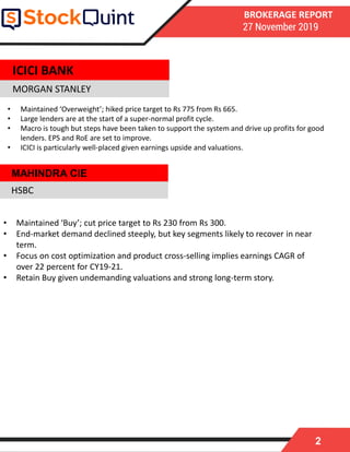 2
BROKERAGE REPORT
27 November 2019
MORGAN STANLEY
• Maintained ‘Buy’; cut price target to Rs 230 from Rs 300.
• End-market demand declined steeply, but key segments likely to recover in near
term.
• Focus on cost optimization and product cross-selling implies earnings CAGR of
over 22 percent for CY19-21.
• Retain Buy given undemanding valuations and strong long-term story.
HSBC
ICICI BANK
• Maintained ‘Overweight’; hiked price target to Rs 775 from Rs 665.
• Large lenders are at the start of a super-normal profit cycle.
• Macro is tough but steps have been taken to support the system and drive up profits for good
lenders. EPS and RoE are set to improve.
• ICICI is particularly well-placed given earnings upside and valuations.
MAHINDRA CIE
 