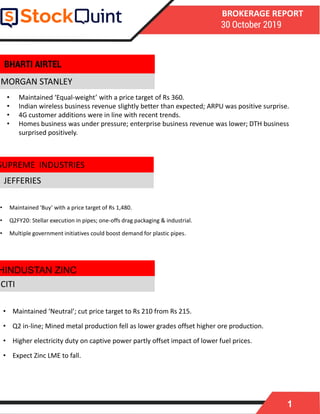 1
BROKERAGE REPORT
30 October 2019
MORGAN STANLEY
• Maintained ‘Buy’ with a price target of Rs 1,480.
• Q2FY20: Stellar execution in pipes; one-offs drag packaging & industrial.
• Multiple government initiatives could boost demand for plastic pipes.
JEFFERIES
• Maintained ‘Neutral’; cut price target to Rs 210 from Rs 215.
• Q2 in-line; Mined metal production fell as lower grades offset higher ore production.
• Higher electricity duty on captive power partly offset impact of lower fuel prices.
• Expect Zinc LME to fall.
HINDUSTAN ZINC
BHARTI AIRTEL
CITI
• Maintained ‘Equal-weight’ with a price target of Rs 360.
• Indian wireless business revenue slightly better than expected; ARPU was positive surprise.
• 4G customer additions were in line with recent trends.
• Homes business was under pressure; enterprise business revenue was lower; DTH business
surprised positively.
SUPREME INDUSTRIES
 