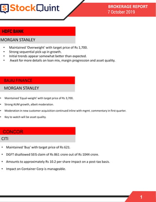 1
BROKERAGE REPORT
7 October 2019
MORGAN STANLEY
• Maintained 'Equal-weight' with target price of Rs 3,700.
• Strong AUM growth, albeit moderation.
• Moderation in new customer acquisition continued inline with mgmt. commentary in first quarter.
• Key to watch will be asset quality.
MORGAN STANLEY
• Maintained 'Buy' with target price of Rs 621.
• DGFT disallowed SEIS claim of Rs 861 crore out of Rs 1044 crore.
• Amounts to approximately Rs 10.2 per share impact on a post-tax basis.
• Impact on Container Corp is manageable.
CONCOR
HDFC BANK
CITI
• Maintained 'Overweight' with target price of Rs 1,700.
• Strong sequential pick-up in growth.
• Initial trends appear somewhat better than expected.
• Await for more details on loan mix, margin progression and asset quality.
BAJAJ FINANCE
 