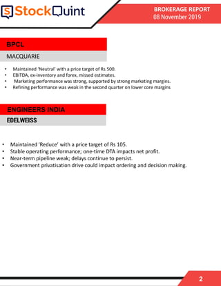 2
BROKERAGE REPORT
08 November 2019
MACQUARIE
• Maintained ‘Reduce’ with a price target of Rs 105.
• Stable operating performance; one-time DTA impacts net profit.
• Near-term pipeline weak; delays continue to persist.
• Government privatisation drive could impact ordering and decision making.
EDELWEISS
BPCL
• Maintained ‘Neutral’ with a price target of Rs 500.
• EBITDA, ex-inventory and forex, missed estimates.
• Marketing performance was strong, supported by strong marketing margins.
• Refining performance was weak in the second quarter on lower core margins
ENGINEERS INDIA
 