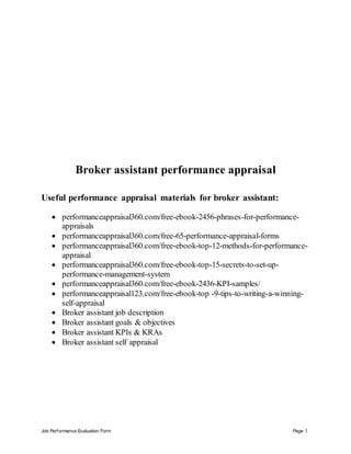 Job Performance Evaluation Form Page 1
Broker assistant performance appraisal
Useful performance appraisal materials for broker assistant:
 performanceappraisal360.com/free-ebook-2456-phrases-for-performance-
appraisals
 performanceappraisal360.com/free-65-performance-appraisal-forms
 performanceappraisal360.com/free-ebook-top-12-methods-for-performance-
appraisal
 performanceappraisal360.com/free-ebook-top-15-secrets-to-set-up-
performance-management-system
 performanceappraisal360.com/free-ebook-2436-KPI-samples/
 performanceappraisal123.com/free-ebook-top -9-tips-to-writing-a-winning-
self-appraisal
 Broker assistant job description
 Broker assistant goals & objectives
 Broker assistant KPIs & KRAs
 Broker assistant self appraisal
 