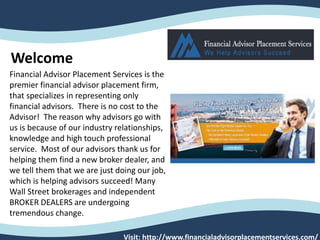 Visit: http://www.financialadvisorplacementservices.com/
Financial Advisor Placement Services is the
premier financial advisor placement firm,
that specializes in representing only
financial advisors. There is no cost to the
Advisor! The reason why advisors go with
us is because of our industry relationships,
knowledge and high touch professional
service. Most of our advisors thank us for
helping them find a new broker dealer, and
we tell them that we are just doing our job,
which is helping advisors succeed! Many
Wall Street brokerages and independent
BROKER DEALERS are undergoing
tremendous change.
Welcome
 