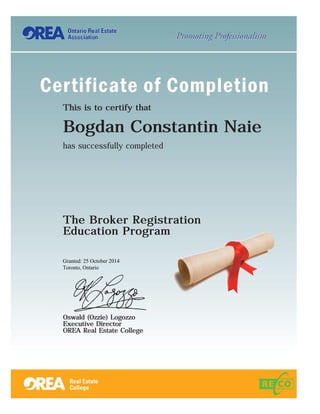 This is to certify thatThis is to certify thatThis is to certify thatThis is to certify that
Bogdan Constantin NaieBogdan Constantin NaieBogdan Constantin NaieBogdan Constantin Naie
has successfully completed
The Broker RegistrationThe Broker RegistrationThe Broker RegistrationThe Broker Registration
Education ProgramEducation ProgramEducation ProgramEducation Program
Granted: 25 October 2014
Toronto, Ontario
Oswald (Ozzie) LogozzoOswald (Ozzie) LogozzoOswald (Ozzie) LogozzoOswald (Ozzie) Logozzo
Executive DirectorExecutive DirectorExecutive DirectorExecutive Director
OREA Real Estate CollegeOREA Real Estate CollegeOREA Real Estate CollegeOREA Real Estate College
 