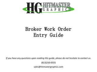 Broker Work Order
                       Entry Guide



If you have any questions upon reading this guide, please do not hesitate to contact us.
                                    (813)250-0555
                            sales@hitmastergraphics.com
 