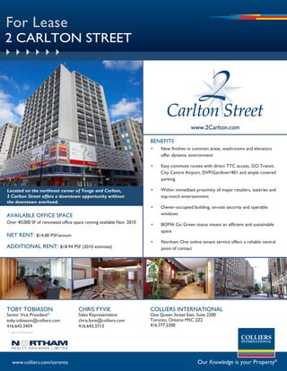 For Lease
2 CARLTON STREET




                                                                                          www.2Carlton.com

                                                                      bENEFiTS
                                                                      •    New finishes in common areas, washrooms and elevators
                                                                           offer dynamic environment

                                                                      •    Easy commute routes with direct TTC access, GO Transit,
                                                                           City Centre Airport, DVP/Gardiner/401 and ample covered
                                                                           parking

Located on the northeast corner of Yonge and Carlton,                 •    Within immediate proximity of major retailers, eateries and
2 Carlton Street offers a downtown opportunity without                     top-notch entertainment
the downtown overhead.
                                                                      •    Owner-occupied building, on-site security and operable
AVAilABlE OFFiCE sPACE                                                     windows
Over 40,000 sF of renovated office space coming available Nov. 2010   •    BOMA Go Green status means an efficient and sustainable
                                                                           space
NET RENT: $14.00 PsF/annum
                                                                      •    Northam One online tenant service offers a reliable central
ADDiTiONAl RENT: $18.94 PsF (2010 estimate)                                point of contact




TObY TObiASON                        CHRis FYViE                      COLLiERS iNTERNATiONAL
senior Vice President*               sales Representative             One Queen street East, suite 2200
toby.tobiason@colliers.com           chris.fyvie@colliers.com         Toronto, Ontario M5C 2Z2
416.643.3459                         416.643.3713                     416.777.2200
* sales representative




   www.colliers.com/toronto                                                                  Our Knowledge is your Property®
 