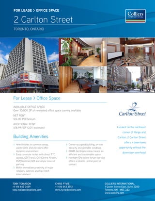 FOR lease > OFFICe sPaCe


 2 Carlton Street
 TORONTO, ONTARIO




For Lease > Office Space
AVAILABLE OFFICE SPACE
Over 30,000 SF of renovated office space coming available
NET RENT
$14.00 PSF/annum
ADDITIONAL RENT
$18.99 PSF (2011 estimate)                                                                          Located on the northeast
                                                                                                        corner of Yonge and
Building Amenities                                                                                  Carlton, 2 Carlton Street
                                                                                                          offers a downtown
> New finishes in common areas,                   > Owner-occupied building, on-site
  washrooms and elevators offer                     security and operable windows                    opportunity without the
  dynamic environment                             > BOMA Go Green status means an
                                                                                                        downtown overhead
> Easy commute routes with direct TTC               efficient and sustainable space
  access, GO Transit, City Centre Airport,        > Northam One online tenant service
  DVP/Gardiner/401 and ample covered                offers a reliable central point of
  parking                                           contact
> Within immediate proximity of major
  retailers, eateries and top-notch
  entertainment


TOBY TOBIASON                           CHRIS FYVIE                                      COLLIERS INTERNATIONAL
+1 416 643 3459                         +1 416 643 3713                                  1 Queen Street East, Suite 2200
toby.tobiason@colliers.com              chris.fyvie@colliers.com                         Toronto, ON M5C 2Z2
                                                                                         www.colliers.com
 