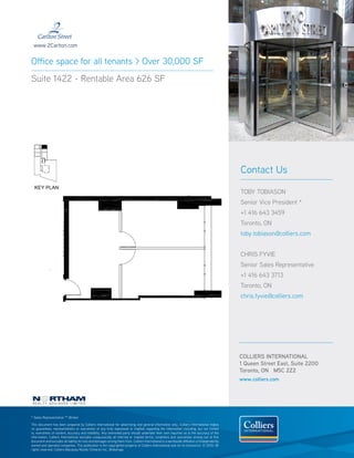 www.2Carlton.com


Office space for all tenants > Over 30,000 SF
Suite 1422 - Rentable Area 626 SF




                                                                                                                                                  Contact Us

                                                                                                                                                  TOBY TOBIASON
                                                                                                                                                  Senior Vice President *
                                                                                                                                                  +1 416 643 3459
                                                                                                                                                  Toronto, ON
                                                                                                                                                  toby.tobiason@colliers.com


                                                                                                                                                  CHRIS FYVIE
                                                                                                                                                  Senior Sales Representative
                                                                                                                                                  +1 416 643 3713
                                                                                                                                                  Toronto, ON
                                                                                                                                                  chris.fyvie@colliers.com




                                                                                                                                                  COLLIERS INTERNATIONAL
                                                                                                                                                  1 Queen Street East, Suite 2200
                                                                                                                                                  Toronto, ON M5C 2Z2
                                                                                                                                                  www.colliers.com




* Sales Representative ** Broker

This document has been prepared by Colliers International for advertising and general information only. Colliers International makes
no guarantees, representations or warranties of any kind, expressed or implied, regarding the information including, but not limited
to, warranties of content, accuracy and reliability. Any interested party should undertake their own inquiries as to the accuracy of the
information. Colliers International excludes unequivocally all inferred or implied terms, conditions and warranties arising out of this
document and excludes all liability for loss and damages arising there from. Colliers International is a worldwide affiliation of independently
owned and operated companies. This publication is the copyrighted property of Colliers International and /or its licensor(s). © 2010. All
rights reserved. Colliers Macaulay Nicolls (Ontario) Inc., Brokerage.
 