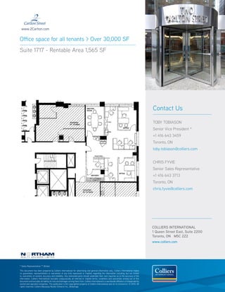 www.2Carlton.com


Office space for all tenants > Over 30,000 SF
Suite 1717 - Rentable Area 1,565 SF




                                                                                                                                                  Contact Us

                                                                                                                                                  TOBY TOBIASON
                                                                                                                                                  Senior Vice President *
                                                                                                                                                  +1 416 643 3459
                                                                                                                                                  Toronto, ON
                                                                                                                                                  toby.tobiason@colliers.com


                                                                                                                                                  CHRIS FYVIE
                                                                                                                                                  Senior Sales Representative
                                                                                                                                                  +1 416 643 3713
                                                                                                                                                  Toronto, ON
                                                                                                                                                  chris.fyvie@colliers.com




                                                                                                                                                  COLLIERS INTERNATIONAL
                                                                                                                                                  1 Queen Street East, Suite 2200
                                                                                                                                                  Toronto, ON M5C 2Z2
                                                                                                                                                  www.colliers.com




* Sales Representative ** Broker

This document has been prepared by Colliers International for advertising and general information only. Colliers International makes
no guarantees, representations or warranties of any kind, expressed or implied, regarding the information including, but not limited
to, warranties of content, accuracy and reliability. Any interested party should undertake their own inquiries as to the accuracy of the
information. Colliers International excludes unequivocally all inferred or implied terms, conditions and warranties arising out of this
document and excludes all liability for loss and damages arising there from. Colliers International is a worldwide affiliation of independently
owned and operated companies. This publication is the copyrighted property of Colliers International and /or its licensor(s). © 2010. All
rights reserved. Colliers Macaulay Nicolls (Ontario) Inc., Brokerage.
 