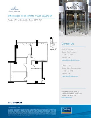 www.2Carlton.com


Office space for all tenants > Over 30,000 SF
Suite 601 - Rentable Area 1,189 SF




                                                                                                                                                  Contact Us

                                                                                                                                                  TOBY TOBIASON
                                                                                                                                                  Senior Vice President *
                                                                                                                                                  +1 416 643 3459
                                                                                                                                                  Toronto, ON
                                                                                                                                                  toby.tobiason@colliers.com


                                                                                                                                                  CHRIS FYVIE
                                                                                                                                                  Senior Sales Representative
                                                                                                                                                  +1 416 643 3713
                                                                                                                                                  Toronto, ON
                                                                                                                                                  chris.fyvie@colliers.com




                                                                                                                                                  COLLIERS INTERNATIONAL
                                                                                                                                                  1 Queen Street East, Suite 2200
                                                                                                                                                  Toronto, ON M5C 2Z2
                                                                                                                                                  www.colliers.com




* Sales Representative ** Broker

This document has been prepared by Colliers International for advertising and general information only. Colliers International makes
no guarantees, representations or warranties of any kind, expressed or implied, regarding the information including, but not limited
to, warranties of content, accuracy and reliability. Any interested party should undertake their own inquiries as to the accuracy of the
information. Colliers International excludes unequivocally all inferred or implied terms, conditions and warranties arising out of this
document and excludes all liability for loss and damages arising there from. Colliers International is a worldwide affiliation of independently
owned and operated companies. This publication is the copyrighted property of Colliers International and /or its licensor(s). © 2010. All
rights reserved. Colliers Macaulay Nicolls (Ontario) Inc., Brokerage.
 