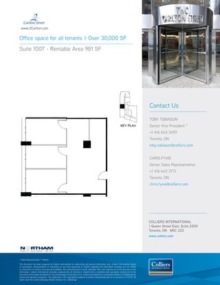 www.2Carlton.com


Office space for all tenants > Over 30,000 SF
Suite 1007 - Rentable Area 981 SF




                                                                                                                                                  Contact Us

                                                                                                                                                  TOBY TOBIASON
                                                                                                                                                  Senior Vice President *
                                                                                                                                                  +1 416 643 3459
                                                                                                                                                  Toronto, ON
                                                                                                                                                  toby.tobiason@colliers.com


                                                                                                                                                  CHRIS FYVIE
                                                                                                                                                  Senior Sales Representative
                                                                                                                                                  +1 416 643 3713
                                                                                                                                                  Toronto, ON
                                                                                                                                                  chris.fyvie@colliers.com




                                                                                                                                                  COLLIERS INTERNATIONAL
                                                                                                                                                  1 Queen Street East, Suite 2200
                                                                                                                                                  Toronto, ON M5C 2Z2
                                                                                                                                                  www.colliers.com




* Sales Representative ** Broker

This document has been prepared by Colliers International for advertising and general information only. Colliers International makes
no guarantees, representations or warranties of any kind, expressed or implied, regarding the information including, but not limited
to, warranties of content, accuracy and reliability. Any interested party should undertake their own inquiries as to the accuracy of the
information. Colliers International excludes unequivocally all inferred or implied terms, conditions and warranties arising out of this
document and excludes all liability for loss and damages arising there from. Colliers International is a worldwide affiliation of independently
owned and operated companies. This publication is the copyrighted property of Colliers International and /or its licensor(s). © 2010. All
rights reserved. Colliers Macaulay Nicolls (Ontario) Inc., Brokerage.
 