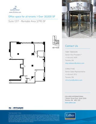 www.2Carlton.com


Office space for all tenants > Over 30,000 SF
Suite 1317 - Rentable Area 3,795 SF




                                                                                                                                                  Contact Us

                                                                                                                                                  TOBY TOBIASON
                                                                                                                                                  Senior Vice President *
                                                                                                                                                  +1 416 643 3459
                                                                                                                                                  Toronto, ON
                                                                                                                                                  toby.tobiason@colliers.com


                                                                                                                                                  CHRIS FYVIE
                                                                                                                                                  Senior Sales Representative
                                                                                                                                                  +1 416 643 3713
                                                                                                                                                  Toronto, ON
                                                                                                                                                  chris.fyvie@colliers.com




                                                                                                                                                  COLLIERS INTERNATIONAL
                                                                                                                                                  1 Queen Street East, Suite 2200
                                                                                                                                                  Toronto, ON M5C 2Z2
                                                                                                                                                  www.colliers.com




* Sales Representative ** Broker

This document has been prepared by Colliers International for advertising and general information only. Colliers International makes
no guarantees, representations or warranties of any kind, expressed or implied, regarding the information including, but not limited
to, warranties of content, accuracy and reliability. Any interested party should undertake their own inquiries as to the accuracy of the
information. Colliers International excludes unequivocally all inferred or implied terms, conditions and warranties arising out of this
document and excludes all liability for loss and damages arising there from. Colliers International is a worldwide affiliation of independently
owned and operated companies. This publication is the copyrighted property of Colliers International and /or its licensor(s). © 2010. All
rights reserved. Colliers Macaulay Nicolls (Ontario) Inc., Brokerage.
 