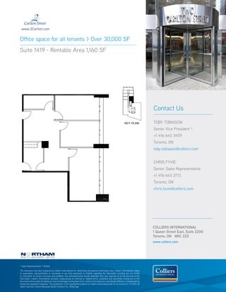 www.2Carlton.com


Office space for all tenants > Over 30,000 SF
Suite 1419 - Rentable Area 1,160 SF




                                                                                                                                                  Contact Us

                                                                                                                                                  TOBY TOBIASON
                                                                                                                                                  Senior Vice President *
                                                                                                                                                  +1 416 643 3459
                                                                                                                                                  Toronto, ON
                                                                                                                                                  toby.tobiason@colliers.com


                                                                                                                                                  CHRIS FYVIE
                                                                                                                                                  Senior Sales Representative
                                                                                                                                                  +1 416 643 3713
                                                                                                                                                  Toronto, ON
                                                                                                                                                  chris.fyvie@colliers.com




                                                                                                                                                  COLLIERS INTERNATIONAL
                                                                                                                                                  1 Queen Street East, Suite 2200
                                                                                                                                                  Toronto, ON M5C 2Z2
                                                                                                                                                  www.colliers.com




* Sales Representative ** Broker

This document has been prepared by Colliers International for advertising and general information only. Colliers International makes
no guarantees, representations or warranties of any kind, expressed or implied, regarding the information including, but not limited
to, warranties of content, accuracy and reliability. Any interested party should undertake their own inquiries as to the accuracy of the
information. Colliers International excludes unequivocally all inferred or implied terms, conditions and warranties arising out of this
document and excludes all liability for loss and damages arising there from. Colliers International is a worldwide affiliation of independently
owned and operated companies. This publication is the copyrighted property of Colliers International and /or its licensor(s). © 2010. All
rights reserved. Colliers Macaulay Nicolls (Ontario) Inc., Brokerage.
 