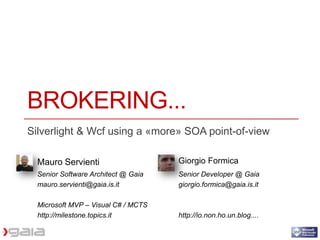 BROKERING...
Silverlight & Wcf using a «more» SOA point-of-view

  Mauro Servienti                    Giorgio Formica
  Senior Software Architect @ Gaia   Senior Developer @ Gaia
  mauro.servienti@gaia.is.it         giorgio.formica@gaia.is.it

  Microsoft MVP – Visual C# / MCTS
  http://milestone.topics.it         http://io.non.ho.un.blog....
 