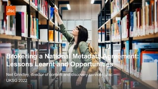 Brokering a National Metadata Agreement:
Lessons Learnt and Opportunities
Neil Grindley, director of content and discovery services, Jisc
UKSG 2022
 