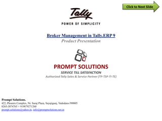 Broker/Agent Features in Tally.ERP 9
(In Sales & Purchase)
PROMPT SOLUTIONS
SERVICE tILL SATISFACTION
(Since 2007)
Authorized Tally Sales & Service Partner (TP-TSP-TI-TE)
Prompt Solutions.
422, Phoenix Complex, Nr. Suraj Plaza, Sayajigunj, Vadodara-390005, Gujarat.
Phone: M.: + 919879271260, +91 9227555918, +91 7405057779 E-Mail : prompt.solutions@yahoo.in
 