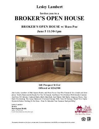 The property information on this flyer is not warranted. Our second disclaimer is that MLSPin is not responsible for this content.
Lesley Lambert
Invites you to a
BROKER’S OPEN HOUSE
BROKER'S OPEN HOUSE w/ Russ Poe
June 5 11:30-1pm
168 Prospect St Ext
Offered at $224,900
Join Lesley Lambert of Park Square Realty and Russ Poe at Top Flite Financial for a lunch and door
prizes Totally Renovated & Ready For You To Unpack And Enjoy! New Kitchen With Granite Counters
And Tons Of Cabinets. Updated Baths (Both Main Bath And Master Half Bath), Gorgeous Floors, New
Deck Overlooking The Large Backyard. Oversized Garage With Tons Of Storage. Brand New Septic
System & Boiler. Nothing To Be Done - Time To Schedule Your Summer Backyard Bbq!
Lesley Lambert
Realtor
Park Square Realty
Office: 413-568-9226
E-mail: therealestatenatural@yahoo.cpm
 