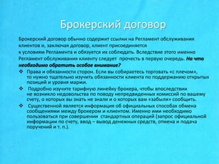 Брокерский договор
Брокерский договор обычно содержит ссылки на Регламент обслуживания
клиентов и, заключая договор, клиент присоединяется
к условиям Регламента и обязуется их соблюдать. Вследствие этого именно
Регламент обслуживания клиенту следует прочесть в первую очередь. На что
необходимо обратить особое внимание?
 Права и обязанности сторон. Если вы собираетесь торговать «с плечом»,
то нужно тщательно изучить обязанности клиента по поддержанию открытых
позиций и уровня маржи.
 Подробно изучите тарифную линейку брокера, чтобы впоследствии
не возникло недовольства по поводу непредвиденных комиссий по вашему
счету, о которых вы знать не знали и о которых вам «забыли» сообщить.
 Существенной является информация об официальных способах обмена
сообщениями между брокером и клиентом. Именно ими необходимо
пользоваться при совершении стандартных операций (запрос официальной
информации по счету, ввод – вывод денежных средств, отмена и подача
поручений и т. п.).
 