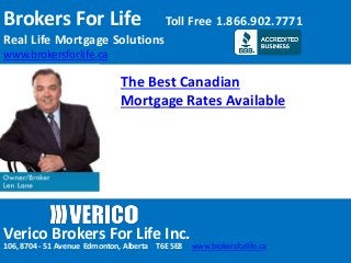 Brokers For Life Toll Free 1.866.902.7771
Real Life Mortgage Solutions
www.brokersforlife.ca
Verico Brokers For Life Inc.
106, 8704 - 51 Avenue Edmonton, Alberta T6E 5E8 www.brokersforlife.ca
The Best Canadian
Mortgage Rates Available
 