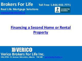 Brokers For Life Toll Free 1.866.902.7771 
Real Life Mortgage Solutions 
www.brokersforlife.ca 
Financing a Second Home or Rental 
Property 
Verico Brokers For Life Inc. 
106, 8704 - 51 Avenue Edmonton, Alberta T6E 5E8 www.brokersforlife.ca 
 