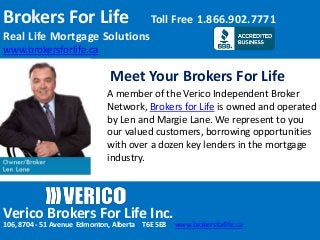 Brokers For Life Toll Free 1.866.902.7771
Real Life Mortgage Solutions
www.brokersforlife.ca
Verico Brokers For Life Inc.
106, 8704 - 51 Avenue Edmonton, Alberta T6E 5E8 www.brokersforlife.ca
Meet Your Brokers For Life
A member of the Verico Independent Broker
Network, Brokers for Life is owned and operated
by Len and Margie Lane. We represent to you
our valued customers, borrowing opportunities
with over a dozen key lenders in the mortgage
industry.
 