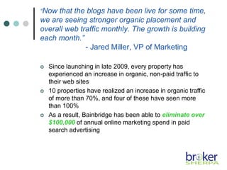 “Now that the blogs have been live for some time,
we are seeing stronger organic placement and
overall web traffic monthly. The growth is building
each month.”
- Jared Miller, VP of Marketing
 Since launching in late 2009, every property has
experienced an increase in organic, non-paid traffic to
their web sites
 10 properties have realized an increase in organic traffic
of more than 70%, and four of these have seen more
than 100%
 As a result, Bainbridge has been able to eliminate over
$100,000 of annual online marketing spend in paid
search advertising
 