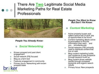 There Are Two Legitimate Social Media
Marketing Paths for Real Estate
Professionals
People You Already Know:
 Social Networking
 Known prospect and past client
engagement
 Social network (FB) focused
 Blog as a farm tool
 Features engagement in community
 Primary focus: Networking with known
prospect base
People You Want to Know
But Don’t Yet Know:
 Content Marketing
 Active property buyers and
sellers search lots of stuff, lots
of opportunities to be found
 Content marketing allows active
buyers/sellers to find the
information they want… and
you….simultaneously
 Social networks (FB) primarily
used to distribute content that
live on web
 Blog content marketing builds
own audience of new prospects
through keyword build up
 Blog content drives website
results through increased
keywords and organic search
results
 Primary focus: New prospects
 