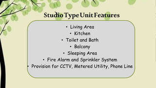 StudioTypeUnitFeatures
• Living Area
• Kitchen
• Toilet and Bath
• Balcony
• Sleeping Area
• Fire Alarm and Sprinkler System
• Provision for CCTV, Metered Utility, Phone Line
 