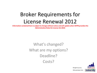Broker Requirements for License Renewal 2012  Information contained here is subject to change without notice and will update when IDFPR provides the Administrative Rules for License Act 2010 What’s changed? What are my options? Deadline? Costs? Brought to you by: With permission from: 