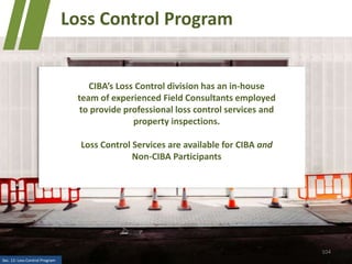 104
Loss Control Program
CIBA’s Loss Control division has an in-house
team of experienced Field Consultants employed
to provide professional loss control services and
property inspections.
Loss Control Services are available for CIBA and
Non-CIBA Participants
Sec. 12: Loss Control Program
 