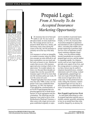 BROKER WORLD MAGAZINE




                                                       Prepaid Legal:
                                                     From A Novelty To An
                                                      Accepted Insurance
                      JEROME
                                                     Marketing Opportunity
                      R. CORSI
 holds a Ph.D. from Harvard
 University. He has spent the
 past 25 years in the financial
 services industry, focusing
 largely upon alternative meth-
                                         L ife insurance has never beento
                                           atable to sell. No one wants
                                                                        pal-      sent its members in personal injury
                                                                                  disputes from railroad accidents.
 ods of distribution, including        talk about death, let alone death bene-    Finally, in 1975, the American Bar
 bank marketing. He is senior
 vice president with US Finan-         fits. The average person can be ex-        Association dropped its opposition
 cial Marketing Group, head-
 quartered in Rochester, NY
                                       pected to think about love, family, job    and amended its code of professional
 where he is the editor of www.        and money many times during the            ethics, conceding that middle class
 theusbroker.com, a website
 devoted to agent recruitment
                                       course of the day, but life insurance is   groups organizing to purchase legal
 and to www.usfinacialmarket           certainly not on the top of the daily      services were as legitimate as busi-
 inggroup.com a web- site foc-
 used on retirement financial          list.                                      nesses retaining corporate clients.
 planning.                             Life insurance is at best an intangible,     Today, over one million middle-
     Corsi can be reached at
 jrlc@optonline.net. He can also       in a market economy where by defini-       income households are covered by
 be reached by leaving a
 message at his New Jersey
                                       tion concepts are more difficult to sell   prepaid legal services, and the market
 office, 973-989-2393.                 then commodities you can touch and         is expanding rapidly. In a litigious
                                       feel such as houses or cars. Mention at    society such as ours, legal structures
                                       a party that you are a life insurance      pervade every aspect of our lives, and
                                       agent and your evening is likely to be     the average person is coming to real-
                                       spent alone. No wonder industry sta-       ize that a lawyer may be useful in
                                       tistics over the past three decades an-    situations beyond divorces, criminal
                                       ticipate that even the successful life     indictments and will writing. Looked
                                       insurance agent will sell no more than     at appropriately, prepaid legal ser-
                                       one life insurance policy per week, 50     vices are a type of benefit that pro-
                                       over the course of a year.                 vides access to legal advice at dis-
                                         Prepaid legal plans have been around     count rates. For the professional cur-
                                       since the early 1900s; in fact, two Su-    rently selling life insurance, market-
                                       preme Court cases established their        ing prepaid legal services may be a
                                       legitimacy. In 1963, the Supreme           door opener that can additionally be a
                                       Court upheld the constitutionality of      source of recurring commission reve-
                                       an NAACP legal program that was            nue.
                                       pressing aggressively to break down
                                       barriers of racial segregation and dis-    How Prepaid Legal Services Work
                                       crimination. The following year the          An individual subscribing to a fam-
                                       Supreme Court ruled in favor of the        ily prepaid legal plan typically pays a
                                       Brotherhood of Railroad Trainmen, a        monthly amount, generally amounting
                                       labor union with a legal services pro-     to less on an annual basis than what
                                       gram established originally to repre-      would be charged by an attorney for



  Reprinted from BROKER WORLD March 2003                                                           www.brokerworldmag.com
  Used with permission from Insurance Publications                                          Subscriptions $6/yr. 1-800-762-3387
 
