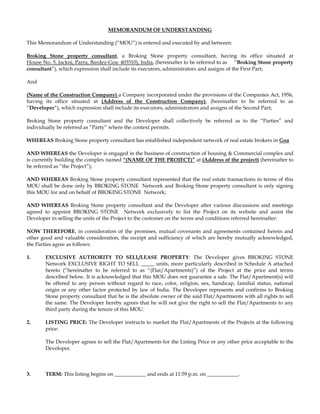 MEMORANDUM OF UNDERSTANDING <br />This Memorandum of Understanding (“MOU”) is entered and executed by and between: <br />Broking Stone property consultant, a Broking Stone property consultant, having its office situated at                            House No. 5, Jackni, Parra, Bardez-Goa: 403510), India, (hereinafter to be referred to as     “Broking Stone property consultant”), which expression shall include its executors, administrators and assigns of the First Part;   <br />And <br />(Name of the Construction Company) a Company incorporated under the provisions of the Companies Act, 1956, having its office situated at (Address of the Construction Company), (hereinafter to be referred to as “Developer”), which expression shall include its executors, administrators and assigns of the Second Part; <br />Broking Stone property consultant and the Developer shall collectively be referred as to the “Parties” and individually be referred as “Party” where the context permits.<br />WHEREAS Broking Stone property consultant has established independent network of real estate brokers in Goa<br />AND WHEREAS the Developer is engaged in the business of construction of housing & Commercial complex and is currently building the complex named “(NAME OF THE PROJECT)” at (Address of the project) (hereinafter to be referred as “the Project”); <br />AND WHEREAS Broking Stone property consultant represented that the real estate transactions in terms of this MOU shall be done only by BROKING STONE  Network and Broking Stone property consultant is only signing this MOU for and on behalf of BROKING STONE  Network;  <br />AND WHEREAS Broking Stone property consultant and the Developer after various discussions and meetings agreed to appoint BROKING STONE  Network exclusively to list the Project on its website and assist the Developer in selling the units of the Project to the customer on the terms and conditions referred hereinafter: <br />NOW THEREFORE, in consideration of the promises, mutual covenants and agreements contained herein and other good and valuable consideration, the receipt and sufficiency of which are hereby mutually acknowledged, the Parties agree as follows:<br />1. EXCLUSIVE AUTHORITY TO SELL/LEASE PROPERTY: The Developer gives BROKING STONE  Network EXCLUSIVE RIGHT TO SELL _____ units, more particularly described in Schedule A attached hereto (“hereinafter to be referred to as “(Flat/Apartments)”) of the Project at the price and terms described below. It is acknowledged that this MOU does not guarantee a sale. The Flat/Apartment(s) will be offered to any person without regard to race, color, religion, sex, handicap, familial status, national origin or any other factor protected by law of India. The Developer represents and confirms to Broking Stone property consultant that he is the absolute owner of the said Flat/Apartments with all rights to sell the same. The Developer hereby agrees that he will not give the right to sell the Flat/Apartments to any third party during the tenure of this MOU.  <br />2. LISTING PRICE: The Developer instructs to market the Flat/Apartments of the Projects at the following price: <br />The Developer agrees to sell the Flat/Apartments for the Listing Price or any other price acceptable to the Developer. <br />3. TERM: This listing begins on ____________ and ends at 11:59 p.m. on ____________.<br />Upon full execution of a contract for sale and purchase of the Flat/Apartment(s) or any other document transferring the right of Flat/Apartment in favour of the customer, all rights and obligations of this MOU will automatically extend through the date of the actual closing of the sales contract fixed for three months.<br />4.OBLIGATIONS AND AUTHORITY OF BROKING STONE PROPERTY CONSULTANT: Broking Stone property consultant agrees to make diligent and continued efforts to sell the Flat/Apartments through BROKING STONE  Network. The Developer authorizes BROKING STONE  Network to:<br />(a) Advertise the Property as BROKING STONE  Network deem advisable in newspapers, publications, computer networks, including the Internet and other media; place appropriate transaction signs on the Property, including “For Lease / Sale” signs and “Sold” signs (once the Developer signs a Lease / Sales contract); and use the Developer’s name in connection with marketing or advertising the Property;<br />(b)Obtain information relating to the present mortgage(s), if any on the Flat/Apartments/Project. <br />(c)Place the property in a multiple listing service(s). The Developer authorizes BROKING STONE  Network to report to the BROKING STONE  listing website this listing information and price, terms and financing information on any resulting sale. The Developer authorizes BROKING STONE  Network, the BROKING STONE  listing website to use, license or sell the active listing and sold data.<br />(d)Provide objective comparative market analysis information to potential buyers, if any; and<br />(f) Act as a transaction broker.<br />The Developer is advised to secure or remove valuables. The Developer agrees that the lock box is for Developer’s benefit and releases Broking Stone property consultant, BROKING STONE  Network and persons working through BROKING STONE  Network from all liability and responsibility in connection with any loss that occurs. <br />5.DEVELOPER’S OBLIGATIONS: In consideration of Developer’s obligations, Developer agrees to:<br />Cooperate with BROKING STONE  Network in carrying out the purpose of this MOU, including referring immediately to BROKING STONE  Network all inquiries regarding the Flat/Apartment’s transfer, whether by Lease / Sale or any other means of transfer.<br />Cooperate and permit BROKING STONE  Network, its affiliates, executives/agents/lawyers etc. at all reasonable hours during the subsistence of this MOU to inspect the condition of the Flat/Apartments and all documents in original and to leave notice of all process/procedures the Developer has to undertake in order to update all documents as required by the prospective buyers. <br />Provide BROKING STONE  Network and/or its executives with keys to the Flat/Apartments and make the Flat/Apartments available to show during reasonable times.<br />Inform BROKING STONE  Network prior to leasing, mortgaging or otherwise encumbering the Flat/Apartments.<br />Subsequent to inspection of title documents if it is found that title document of the Developer have to be updated before concerned authorities or any payment of taxes, cess and levies, etc are to be made to the concerned revenue authorities etc., the job of applying, processing and obtaining such paid receipts, license, certificates, extracts, etc. may be taken up by BROKING STONE  Network on the payment of process fee that shall be determined by BROKING STONE  Network on a case to case basis, payable by the Developer. The Developer shall bare all payment of taxes, cess, levies, etc to be made to the concerned authorities with regard to the Flat/Apartments. However, the time delay involved in undertaking such jobs of applying, processing and obtaining such paid receipts, license, certificates, extracts, etc shall not have any bearing on the time period / duration of this MOU.<br />6.BROKERAGE: The Developer shall pay to BROKING STONE  Network 2% Brokerage on Sale plus applicable taxes including service tax for procuring a customer/buyer who is ready, willing and able to purchase the Flat/Apartment or any interest in the Flat/Apartment on the terms of this MOU or on any other terms acceptable to the Developer. BROKING STONE  Network’s fee is due in the following circumstances: <br />(1)If any interest in the Flat/Apartment is transferred, whether by sale, lease, exchange, governmental action, bankruptcy or any other means of transfer, through BROKING STONE  Network. <br />(2)If the Developer refuses or fails to sign an offer at the price and terms stated in this MOU, defaults on an executed sales contract or agrees with a buyer to cancel an executed sales contract. <br />(3)If, within __________ days after Termination Date (“Protection Period”), the Developer transfers or contracts to transfer the Flat/Apartment(s) or any interest in the Flat/Apartment(s) to any prospects with whom the Developer, BROKING STONE  Network or any real estate licensee communicated regarding the Flat/Apartments prior to Termination Date. However, no fee will be due if the Flat/Apartment is relisted after Termination Date and sold through another broker.<br />7.TERMINATION: On BROKING STONE  Network not being able to identify any prospective buyers, this MOU will be terminated automatically as on _____________, upon which the Developer shall re-deliver all papers in their possession with regard to the Flat/Apartments and remove all signage, temporary structures, etc. from the Flat/Apartments/Project and shall return its status to as before signing this MOU thereto without any claim for compensation on that account. On the other hand the Broking Stone property consultant and/or BROKING STONE  Network will not be liable to compensate the Developer for any reason whatsoever for not selling the Flat/Apartments.<br />8.FORCE MAJEURE: No party shall be liable for failure to perform any obligation of such party hereunder to the extent and for such period as such failure is due, in whole or in part, to the occurrence of any condition beyond the control of such party, including without limitation, war (whether an actual declaration is made or not), embargo, blockade, sabotage, insurrection, rebellion, riot or other act of civil disobedience, act of a public enemy, act of any Government or any agency or subdivision thereof (including any governmental approval(s) required in connection with approval of any of the transactions contemplated hereby), judicial action, labour dispute, strike, lock-out, other labour or industrial disturbances, fire, accident, explosion, epidemic, quarantine, restrictions, storm, flood, earthquake or other act of god, which condition has been reasonably provided against and which, cannot be overcome by due diligence.<br />9.WAIVER: Neither the waiver by any party of a breach of, or a default under, any of the provisions of this MOU, nor the failure of any party, on one or more occasions, to enforce any of the provisions of this MOU or to exercise any right or privilege hereunder shall thereafter be construed as a waiver of any subsequent breach or default of a similar nature, or as waiver of any of such provisions, rights, or privileges hereunder.<br />10.NOTICES: All notices and demands hereunder shall be deemed properly given if (i) personally delivered, or (ii) sent through Registered Post Acknowledgement Due, to the first Party or to second Party on the address first hereinabove mentioned. <br />11.ENTIRE AGREEMENT: This MOU comprises the entire understanding between the Parties with respect to the subject matter hereof and supersedes all prior representations, negotiations, writings, understandings, and agreements with respect thereto.<br />12.ARBITRATION: The parties shall attempt to resolve any dispute in connection with this Agreement through amicable good faith discussions. Any dispute arising in connection with the terms of this Agreement which have not been resolved pursuant to amicable negotiations and which cannot be resolved within 30 days from the date of such notice of dispute or difference shall be referred to arbitration. The proceedings of such arbitration shall be governed by the provisions of the Indian Arbitration and Conciliation Act, 1996 or any modification or re-enactment thereof for the time being in force. The award shall be binding on the Parties.<br />13.GOVERNING LAW: This Agreement shall be governed by and construed in accordance with the laws of India.<br />14.JURISDICTION: For all purposes competent Courts here in Goa will have jurisdiction to deal with any disputes that may arise on account of violations of the covenants stipulated in this MOU. <br />IN WITNESS WHEREOF, the parties have executed this Agreement on the day, month and year first above mentioned. <br />Form: Broking Stone property consultant<br />Name: Shravan T. Mirajkar<br />Title: General Manager<br />Date: ______________<br />Place: Parra-Goa, India<br />For ______________________________________________________________ Pvt. Ltd. (name of the Seller /Construction Company)<br />Name: ____________________________________<br />Title: ______________________________________ <br />Date: _________________<br />Place: Parra-Goa, India<br />(Signature)<br />