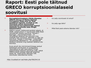 Raport: Eesti pole täitnud
GRECO korruptsioonialaseid
soovitusi
     Korruptsioonivastane riikide ühendus                Kui palju soovitusest oli antud?
      GRECO (Group of States Against
      Corruption) leiab oma 16. mail
      avaldatud raportis, et Eesti ei ole                 Kui palju aga täitis?
      ühenduse antud soovitustest
      saavutanud korruptsiooniga seotud
      seaduste muutmise osas mingit
      edasiminekut.                                       Millal Eesti peab esitama täiendav info?
     GRECO teisest vastavusaruandest selgub, et
      2008. aastal antud 17 soovitusest täitis Eesti
      rahuldavalt üheksa soovitust. Seoses I
      teemaga - inkrimineerimised - on
      rahuldavalt täidetud üks soovitus ning
      osaliselt kaks soovitust, täitmata on aga viis
      soovitust. Seoses II teemaga - erakondade
      rahastamise läbipaistvus - on rahuldavalt
      täidetud kaheksa ning osaliselt täidetud üks
      soovitus.
      Kuna ainult üks inkrimineerimisega seotud
      kaheksast soovitusest on praeguseks
      rakendatud ja pole saavutatud mingit
      edasiminekut seitsme soovituse osas, palub
      GRECO Eestil esitada hiljemalt järgmise
      aasta 28. veebruariks täiendav info
      soovituste rakendamise kohta.


    http://uudised.err.ee/index.php?06254116
 