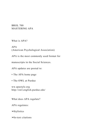 BROL 700
MASTERING APA
What is APA?
APA
(American Psychological Association)
APA is the most commonly used format for
manuscripts in the Social Sciences.
APA updates are posted to:
• The APA home page
• The OWL at Purdue
ww.apastyle.org
http://owl.english.purdue.edu/
What does APA regulate?
APA regulates:
➢Stylistics
➢In-text citations
 