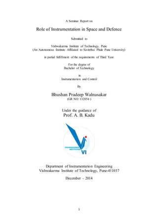 1
A Seminar Report on
Role of Instrumentation in Space and Defence
Submitted to
Vishwakarma Institute of Technology, Pune
(An Autonomous Institute Affiliated to Savitribai Phule Pune University)
in partial fulfillment of the requirements of Third Year
For the degree of
Bachelor of Technology
in
Instrumentation and Control
By
Bhushan Pradeep Walnusakar
(GR NO: 132054 )
Under the guidance of
Prof. A. B. Kadu
Department of Instrumentation Engineering
Vishwakarma Institute of Technology, Pune-411037
December – 2014
 