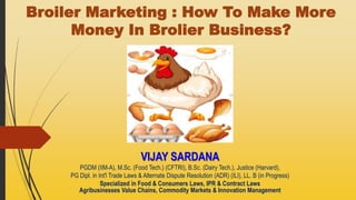 Broiler Marketing : How To Make More
Money In Brolier Business?
VIJAY SARDANA
PGDM (IIM-A), M.Sc. (Food Tech.) (CFTRI), B.Sc. (Dairy Tech.), Justice (Harvard),
PG Dipl. in Int'l Trade Laws & Alternate Dispute Resolution (ADR) (ILI), LL. B (in Progress)
Specialized in Food & Consumers Laws, IPR & Contract Laws
Agribusinesses Value Chains, Commodity Markets & Innovation Management
 